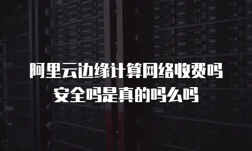 阿里云边缘计算网络收费吗安全吗是真的吗么吗