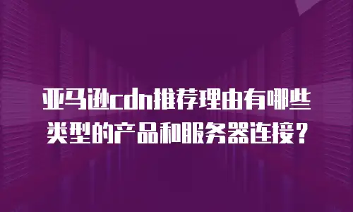 亚马逊cdn推荐理由有哪些类型的产品和服务器连接？