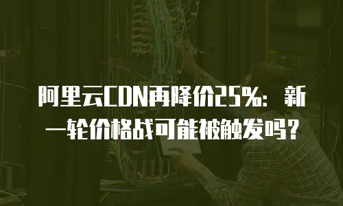 阿里云CDN再降价25%：新一轮价格战可能被触发吗？