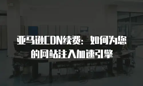 亚马逊CDN续费：如何为您的网站注入加速引擎