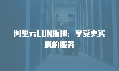 阿里云CDN折扣：享受更实惠的服务