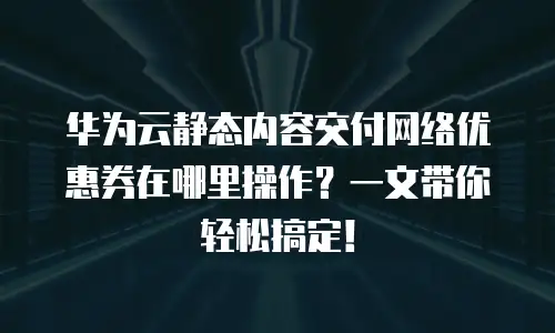 华为云静态内容交付网络优惠券在哪里操作？一文带你轻松搞定！