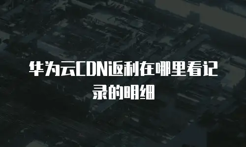 华为云CDN返利在哪里看记录的明细