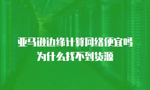 亚马逊边缘计算网络便宜吗为什么找不到货源