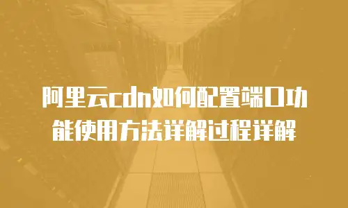 阿里云cdn如何配置端口功能使用方法详解过程详解