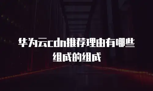 华为云cdn推荐理由有哪些组成的组成