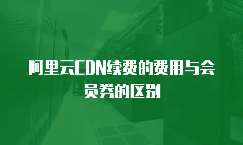 阿里云CDN续费的费用与会员券的区别