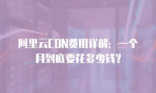 阿里云CDN费用详解：一个月到底要花多少钱？