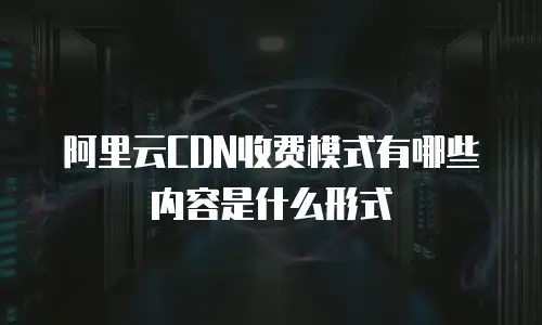 阿里云CDN收费模式有哪些内容是什么形式