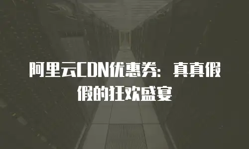 阿里云CDN优惠券：真真假假的狂欢盛宴