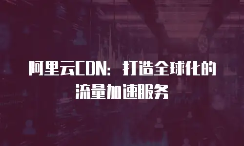 阿里云CDN：打造全球化的流量加速服务