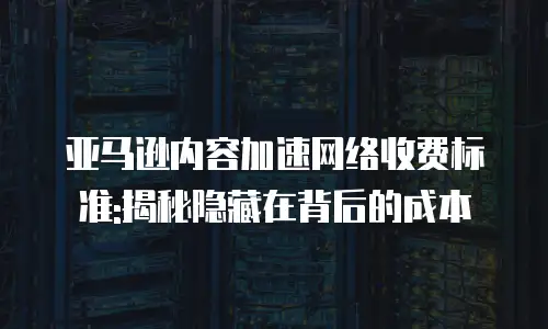 亚马逊内容加速网络收费标准:揭秘隐藏在背后的成本