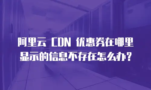 阿里云 CDN 优惠券在哪里显示的信息不存在怎么办？