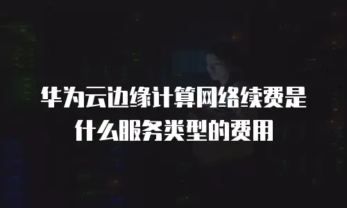 华为云边缘计算网络续费是什么服务类型的费用