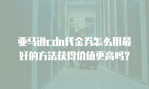 亚马逊cdn代金券怎么用最好的方法获得价值更高吗？