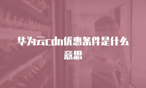 华为云cdn优惠条件是什么意思