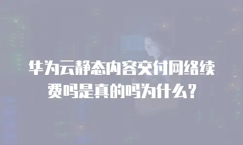 华为云静态内容交付网络续费吗是真的吗为什么？