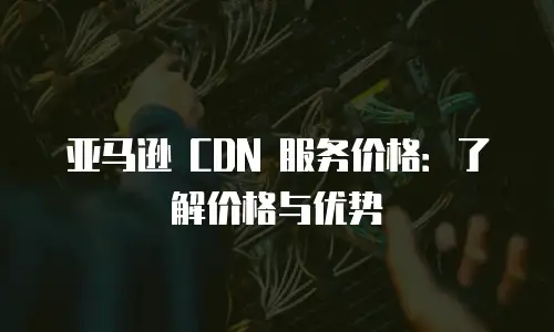 亚马逊 CDN 服务价格：了解价格与优势