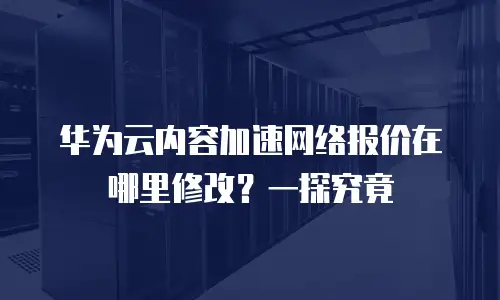 华为云内容加速网络报价在哪里修改？一探究竟