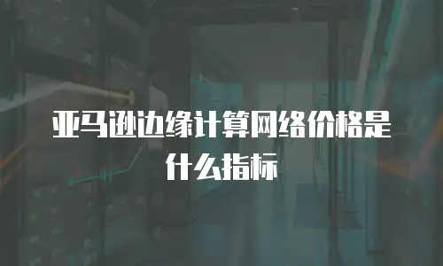 亚马逊边缘计算网络价格是什么指标