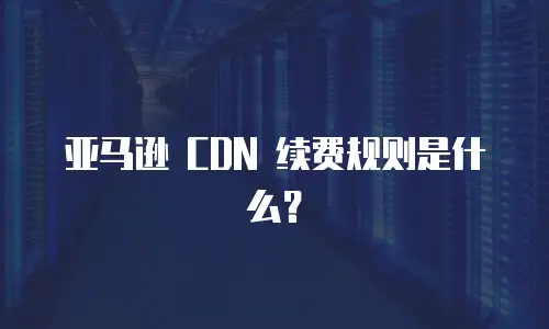 亚马逊 CDN 续费规则是什么？