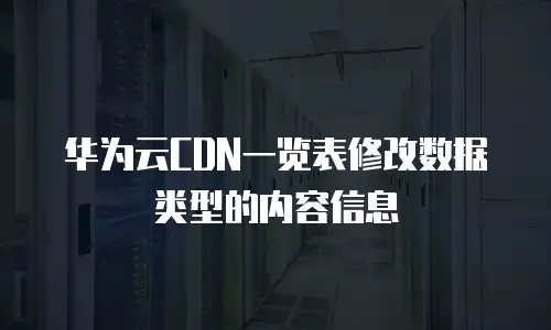 华为云CDN一览表修改数据类型的内容信息