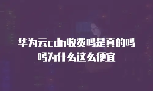 华为云cdn收费吗是真的吗吗为什么这么便宜