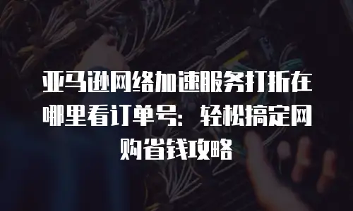 亚马逊网络加速服务打折在哪里看订单号：轻松搞定网购省钱攻略
