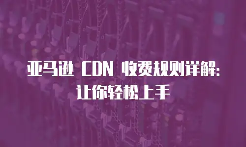 亚马逊 CDN 收费规则详解：让你轻松上手