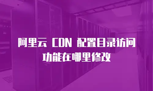 阿里云 CDN 配置目录访问功能在哪里修改