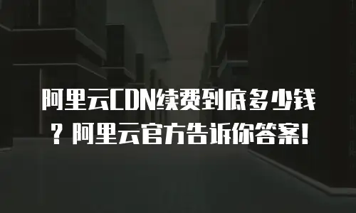 阿里云CDN续费到底多少钱？阿里云官方告诉你答案！