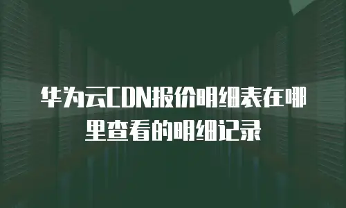 华为云CDN报价明细表在哪里查看的明细记录