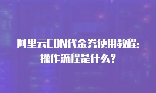 阿里云CDN代金券使用教程: 操作流程是什么?