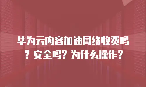 华为云内容加速网络收费吗？安全吗？为什么操作？