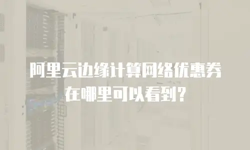 阿里云边缘计算网络优惠券在哪里可以看到？