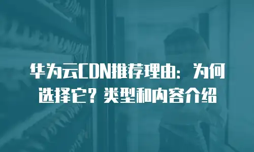 华为云CDN推荐理由：为何选择它？类型和内容介绍