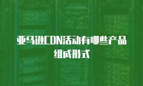 亚马逊CDN活动有哪些产品组成形式