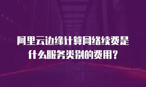 阿里云边缘计算网络续费是什么服务类别的费用？