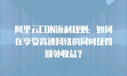 阿里云CDN返利规则：如何在享受高速网络的同时获得额外收益？