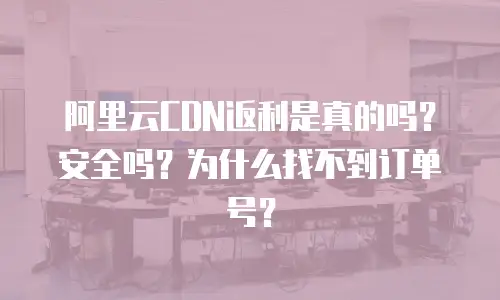 阿里云CDN返利是真的吗？安全吗？为什么找不到订单号？