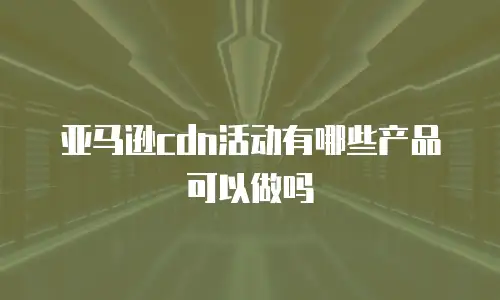 亚马逊cdn活动有哪些产品可以做吗