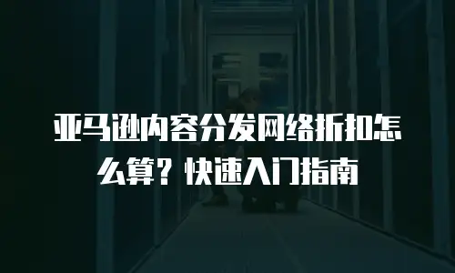 亚马逊内容分发网络折扣怎么算？快速入门指南