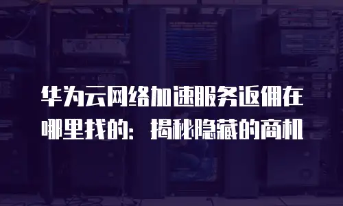 华为云网络加速服务返佣在哪里找的：揭秘隐藏的商机