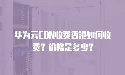 华为云CDN收费香港如何收费？价格是多少？