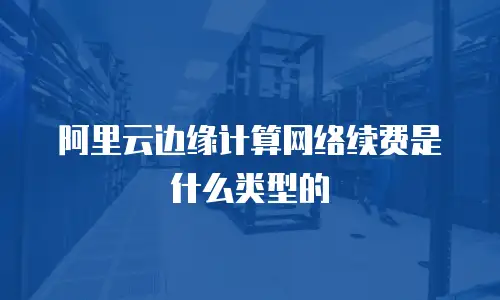 阿里云边缘计算网络续费是什么类型的