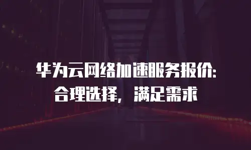 华为云网络加速服务报价：合理选择，满足需求