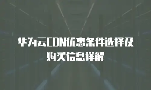 华为云CDN优惠条件选择及购买信息详解