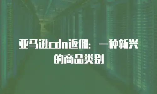 亚马逊cdn返佣：一种新兴的商品类别