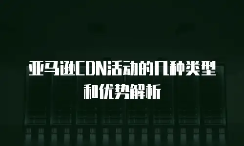 亚马逊CDN活动的几种类型和优势解析