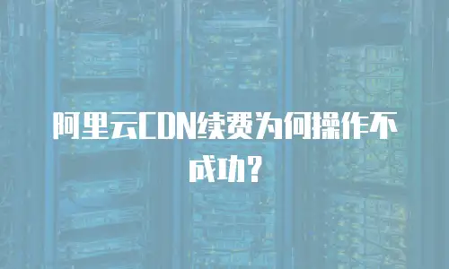 阿里云CDN续费为何操作不成功？